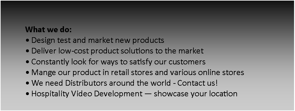 Text Box: What we do:
Design test and market new products
Deliver low-cost product solutions to the market
Constantly look for ways to satisfy our customers
Mange our product in retail stores and various online stores
We need Distributors around the world - Contact us!
Hospitality Video Development showcase your location